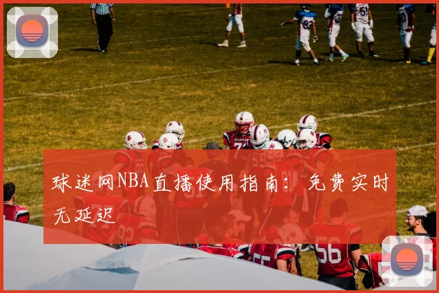 球迷网NBA直播使用指南：免费实时无延迟